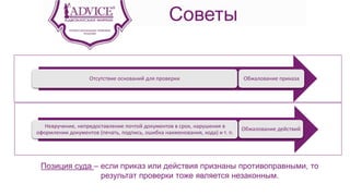 Советы
Отсутствие оснований для проверки Обжалование приказа
Невручение, непредоставление почтой документов в срок, нарушения в
оформлении документов (печать, подпись, ошибка наименования, кода) и т. п.
Обжалование действий
Позиция суда – если приказ или действия признаны противоправными, то
результат проверки тоже является незаконным.
 