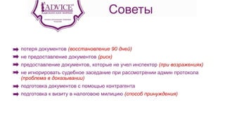 Советы
потеря документов (восстановление 90 дней)
не предоставление документов (риск)
предоставление документов, которые не учел инспектор (при возражениях)
не игнорировать судебное заседание при рассмотрении админ протокола
(проблема в доказывании)
подготовка документов с помощью контрагента
подготовка к визиту в налоговою милицию (способ принуждения)
 