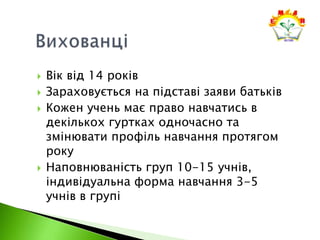  Вік від 14 років
 Зараховується на підставі заяви батьків
 Кожен учень має право навчатись в
декількох гуртках одночасно та
змінювати профіль навчання протягом
року
 Наповнюваність груп 10-15 учнів,
індивідуальна форма навчання 3-5
учнів в групі
 
