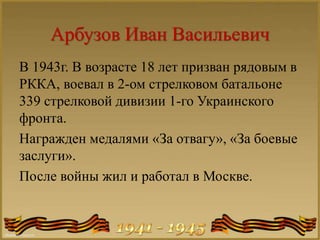 Арбузов Иван Васильевич
В 1943г. В возрасте 18 лет призван рядовым в
РККА, воевал в 2-ом стрелковом батальоне
339 стрелковой дивизии 1-го Украинского
фронта.
Награжден медалями «За отвагу», «За боевые
заслуги».
После войны жил и работал в Москве.
 