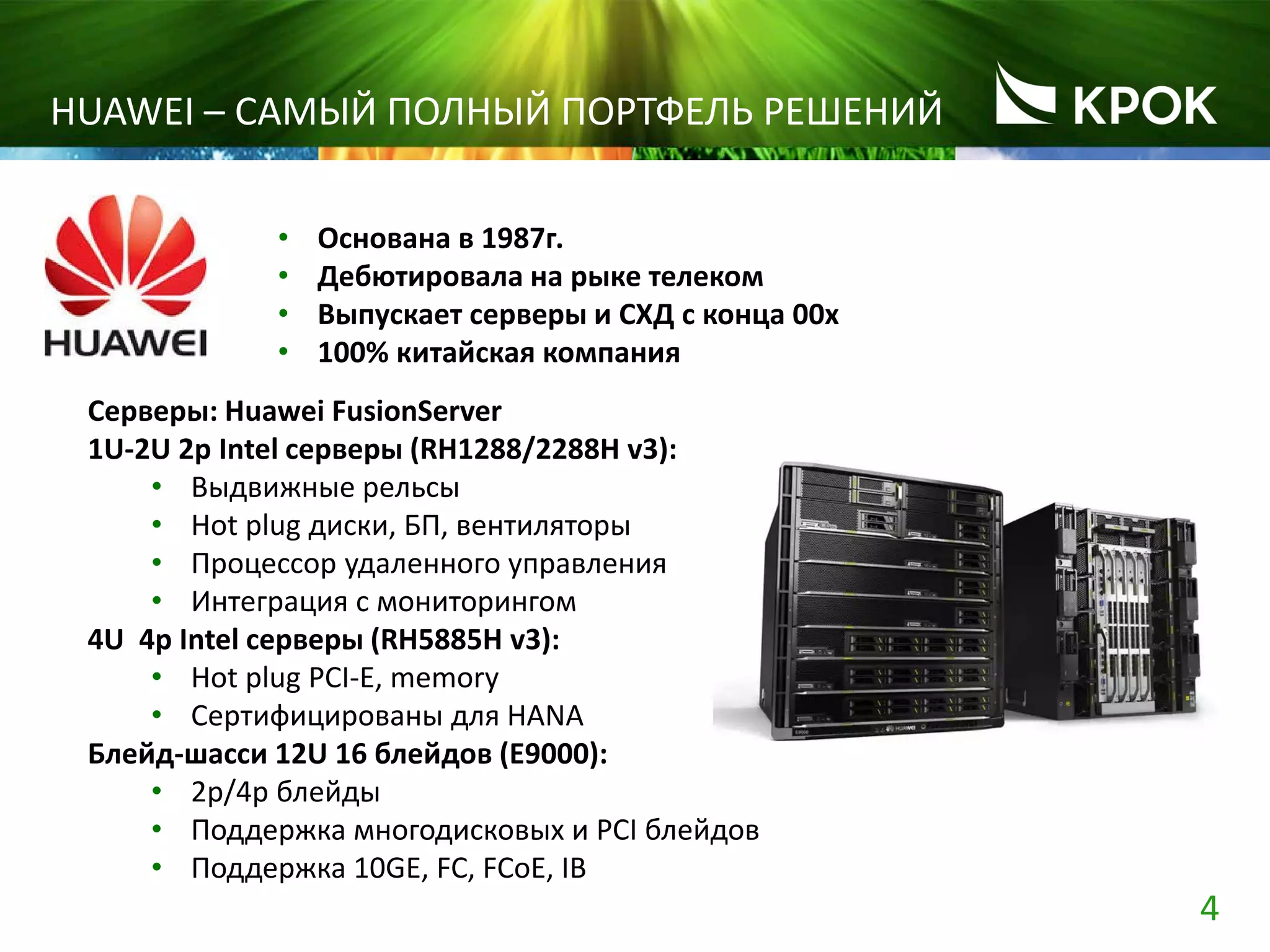 4
HUAWEI – САМЫЙ ПОЛНЫЙ ПОРТФЕЛЬ РЕШЕНИЙ
• Основана в 1987г.
• Дебютировала на рыке телеком
• Выпускает серверы и СХД с конца 00х
• 100% китайская компания
Серверы: Huawei FusionServer
1U-2U 2p Intel серверы (RH1288/2288H v3):
• Выдвижные рельсы
• Hot plug диски, БП, вентиляторы
• Процессор удаленного управления
• Интеграция с мониторингом
4U 4p Intel серверы (RH5885H v3):
• Hot plug PCI-E, memory
• Сертифицированы для HANA
Блейд-шасси 12U 16 блейдов (E9000):
• 2p/4p блейды
• Поддержка многодисковых и PCI блейдов
• Поддержка 10GE, FC, FCoE, IB
 