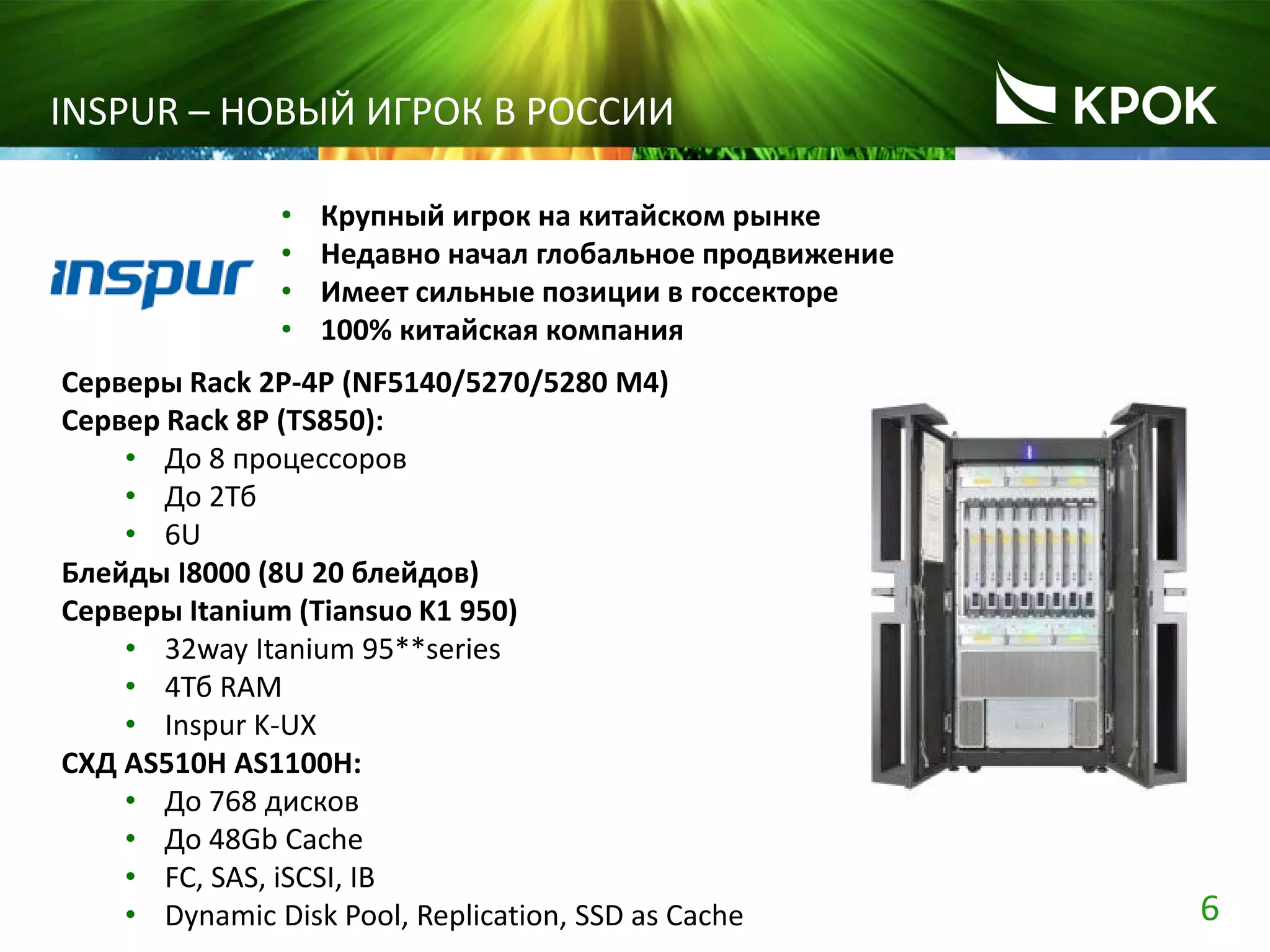 6
INSPUR – НОВЫЙ ИГРОК В РОССИИ
• Крупный игрок на китайском рынке
• Недавно начал глобальное продвижение
• Имеет сильные позиции в госсекторе
• 100% китайская компания
Серверы Rack 2P-4P (NF5140/5270/5280 M4)
Сервер Rack 8P (TS850):
• До 8 процессоров
• До 2Тб
• 6U
Блейды I8000 (8U 20 блейдов)
Серверы Itanium (Tiansuo K1 950)
• 32way Itanium 95**series
• 4Тб RAM
• Inspur K-UX
СХД AS510H AS1100H:
• До 768 дисков
• До 48Gb Cache
• FC, SAS, iSCSI, IB
• Dynamic Disk Pool, Replication, SSD as Cache
 