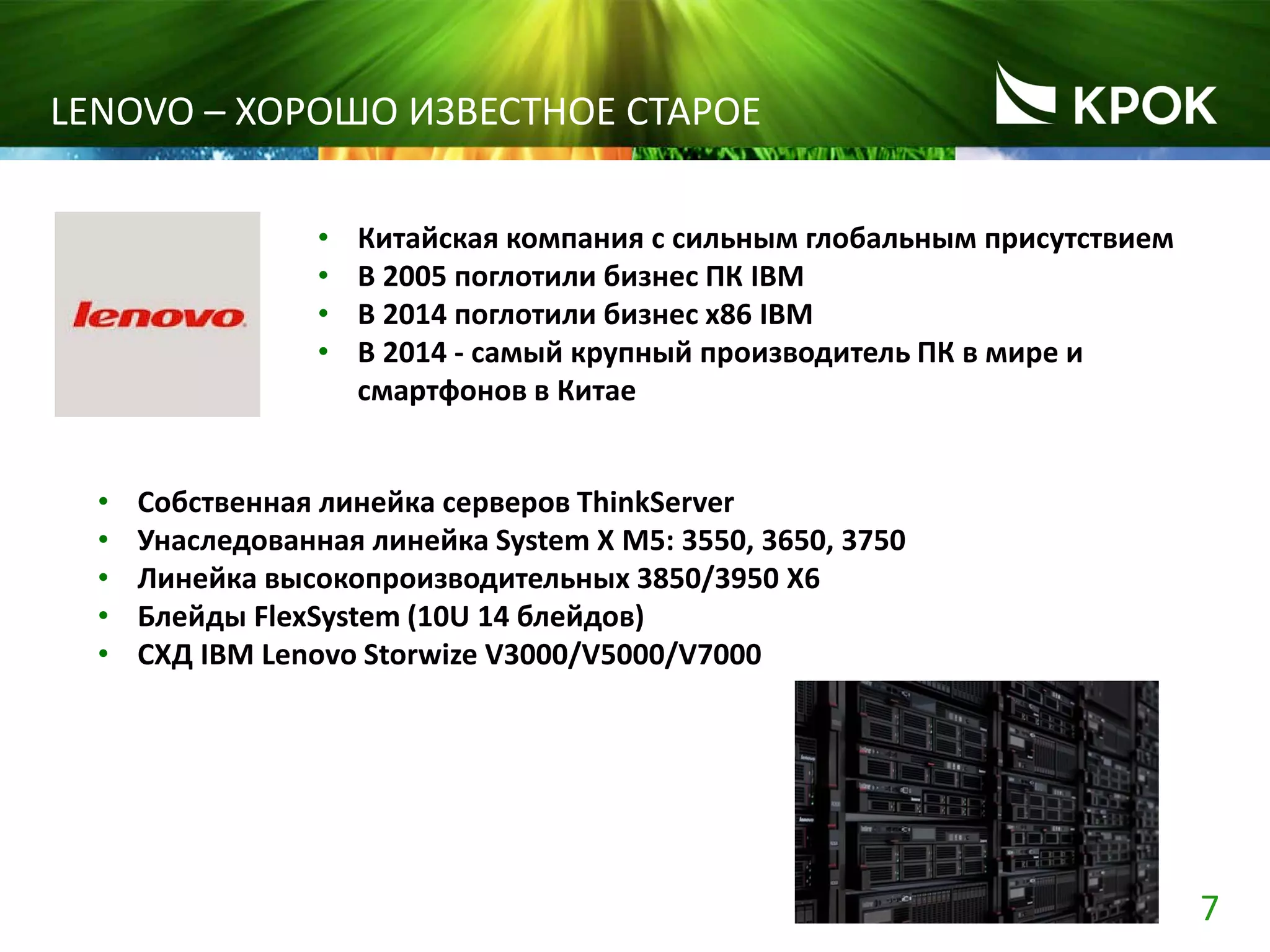 7
LENOVO – ХОРОШО ИЗВЕСТНОЕ СТАРОЕ
• Китайская компания с сильным глобальным присутствием
• В 2005 поглотили бизнес ПК IBM
• В 2014 поглотили бизнес x86 IBM
• В 2014 - самый крупный производитель ПК в мире и
смартфонов в Китае
• Собственная линейка серверов ThinkServer
• Унаследованная линейка System X M5: 3550, 3650, 3750
• Линейка высокопроизводительных 3850/3950 X6
• Блейды FlexSystem (10U 14 блейдов)
• СХД IBM Lenovo Storwize V3000/V5000/V7000
 