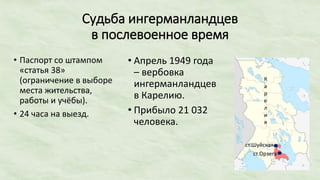 Судьба ингерманландцев
в послевоенное время
• Паспорт со штампом
«статья 38»
(ограничение в выборе
места жительства,
работы и учёбы).
• 24 часа на выезд.
• Апрель 1949 года
– вербовка
ингерманландцев
в Карелию.
• Прибыло 21 032
человека.
ст.Орзега
ст.Шуйская
К
а
р
е
л
и
я
 