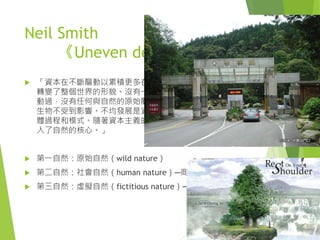 Neil Smith
《Uneven development》
 「資本在不斷驅動以累積更多在它控制下的社會財富時，
轉變了整個世界的形貌。沒有一塊上帝創造的石頭沒被翻
動過，沒有任何與自然的原始關係沒被改變過，沒有任何
生物不受到影響。不均發展是資本主義下自然之生產的具
體過程和模式。隨著資本主義的發展，人類社會將自身置
入了自然的核心。」
 第一自然：原始自然（wild nature）
 第二自然：社會自然（human nature）─商品化的自然
 第三自然：虛擬自然（fictitious nature）─自然的再現
 