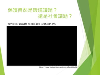保護自然是環境議題？
還是社會議題？
https://www.youtube.com/watch?v=o0gmbj8teKA
我們的島 第760集 保護區戰爭 (2014-06-09)
 