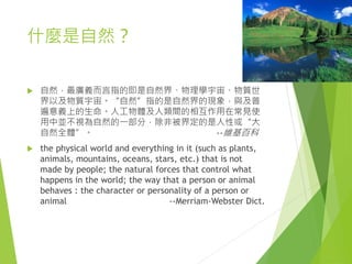 什麼是自然？
 自然，最廣義而言指的即是自然界、物理學宇宙、物質世
界以及物質宇宙。“自然”指的是自然界的現象，與及普
遍意義上的生命。人工物體及人類間的相互作用在常見使
用中並不視為自然的一部分，除非被界定的是人性或“大
自然全體”。 --維基百科
 the physical world and everything in it (such as plants,
animals, mountains, oceans, stars, etc.) that is not
made by people; the natural forces that control what
happens in the world; the way that a person or animal
behaves : the character or personality of a person or
animal --Merriam-Webster Dict.
 