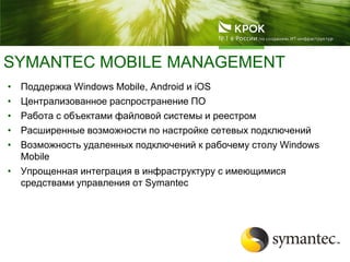 SYMANTEC MOBILE MANAGEMENT
• Поддержка Windows Mobile, Android и iOS
• Централизованное распространение ПО
• Работа с объектами файловой системы и реестром
• Расширенные возможности по настройке сетевых подключений
• Возможность удаленных подключений к рабочему столу Windows
Mobile
• Упрощенная интеграция в инфраструктуру с имеющимися
средствами управления от Symantec
 