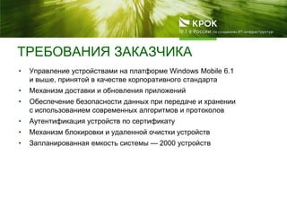 ТРЕБОВАНИЯ ЗАКАЗЧИКА
• Управление устройствами на платформе Windows Mobile 6.1
и выше, принятой в качестве корпоративного стандарта
• Механизм доставки и обновления приложений
• Обеспечение безопасности данных при передаче и хранении
с использованием современных алгоритмов и протоколов
• Аутентификация устройств по сертификату
• Механизм блокировки и удаленной очистки устройств
• Запланированная емкость системы — 2000 устройств
 