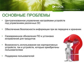 ОСНОВНЫЕ ПРОБЛЕМЫ
• Централизованное управление настройками устройств
под управлением различных ОС
• Обеспечение безопасности информации при ее передаче и хранении
• Своевременное обновление ПО и установка
исправлений для продуктов
• Возможность использования как корпоративных
устройств, так и устройств, которые приобретены
пользователями
• Поддержка пользователей
 
