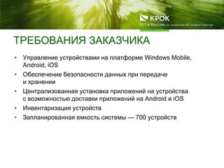 ТРЕБОВАНИЯ ЗАКАЗЧИКА
• Управление устройствами на платформе Windows Mobile,
Android, iOS
• Обеспечение безопасности данных при передаче
и хранении
• Централизованная установка приложений на устройства
c возможностью доставки приложений на Android и iOS
• Инвентаризация устройств
• Запланированная емкость системы — 700 устройств
 
