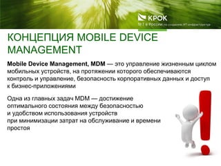 КОНЦЕПЦИЯ MOBILE DEVICE
MANAGEMENT
Mobile Device Management, MDM — это управление жизненным циклом
мобильных устройств, на протяжении которого обеспечиваются
контроль и управление, безопасность корпоративных данных и доступ
к бизнес-приложениями
Одна из главных задач MDM — достижение
оптимального состояния между безопасностью
и удобством использования устройств
при минимизации затрат на обслуживание и времени
простоя
 