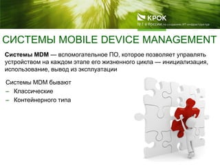 СИСТЕМЫ MOBILE DEVICE MANAGEMENT
Системы MDM — вспомогательное ПО, которое позволяет управлять
устройством на каждом этапе его жизненного цикла — инициализация,
использование, вывод из эксплуатации
Системы MDM бывают
– Классические
– Контейнерного типа
 