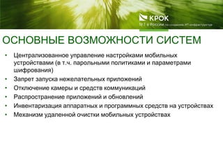ОСНОВНЫЕ ВОЗМОЖНОСТИ СИСТЕМ
• Централизованное управление настройками мобильных
устройствами (в т.ч. парольными политиками и параметрами
шифрования)
• Запрет запуска нежелательных приложений
• Отключение камеры и средств коммуникаций
• Распространение приложений и обновлений
• Инвентаризация аппаратных и программных средств на устройствах
• Механизм удаленной очистки мобильных устройствах
 