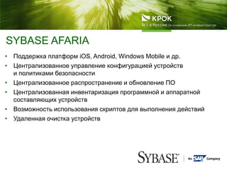 • Поддержка платформ iOS, Android, Windows Mobile и др.
• Централизованное управление конфигурацией устройств
и политиками безопасности
• Централизованное распространение и обновление ПО
• Централизованная инвентаризация программной и аппаратной
составляющих устройств
• Возможность использования скриптов для выполнения действий
• Удаленная очистка устройств
SYBASE AFARIA
 