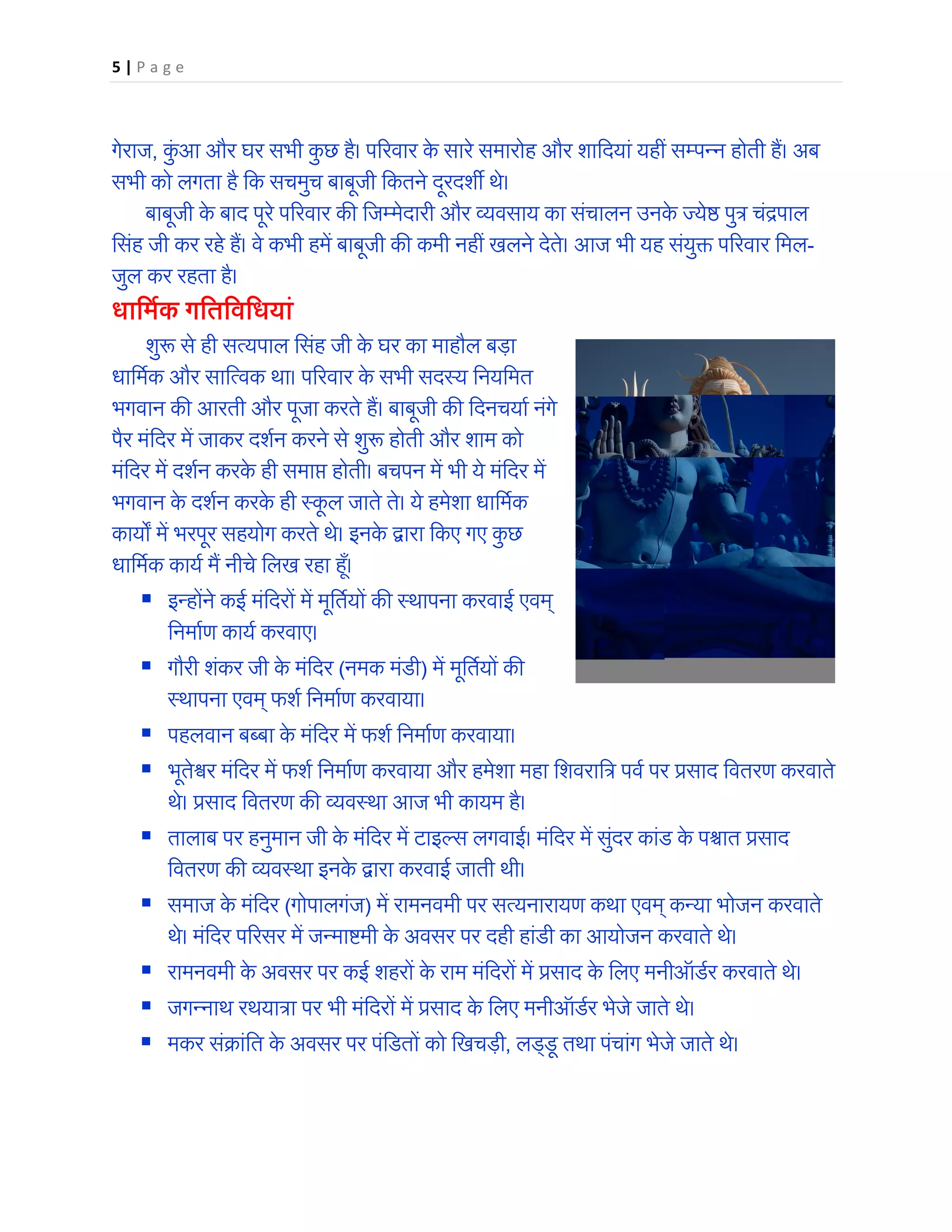 5 | P a g e
गेराज, कुं आ और घर सभी कु छ है। प�रवार के सारे समारोह और शािदयां यहीं सम्पन्न होती हैं। अब
सभी को लगता है िक सचमुच बाबूजी िकतने दूरदश� थे।
बाबूजी के बाद पूरे प�रवार क� िजम्मेदारी और व्यवसाय का संचालन उनके ज्ये� पुत्र चंद्रपाल
िसंह जी कर रहे हैं। वे कभी हमें बाबूजी क� कमी नहीं खलने देते। आज भी यह संयु� प�रवार िमल-
जुल कर रहता है।
धािमर्क गितिविधयां
शु� से ही सत्यपाल िसंह जी के घर का माहौल बड़ा
धािमर्क और साित्वक था। प�रवार के सभी सदस्य िनयिमत
भगवान क� आरती और पूजा करते हैं। बाबूजी क� िदनचयार् नंगे
पैर मंिदर में जाकर दशर्न करने से शु� होती और शाम को
मंिदर में दशर्न करके ही समा� होती। बचपन में भी ये मंिदर में
भगवान के दशर्न करके ही स्कू ल जाते ते। ये हमेशा धािमर्क
काय� में भरपूर सहयोग करते थे। इनके द्वारा िकए गए कु छ
धािमर्क कायर् मैं नीचे िलख रहा ह�ँ।
 इन्होंने कई मंिदरों में मूितर्यों क� स्थापना करवाई एवम्
िनमार्ण कायर् करवाए।
 गौरी शंकर जी के मंिदर (नमक मंडी) में मूितर्यों क�
स्थापना एवम् फशर् िनमार्ण करवाया।
 पहलवान बब्बा के मंिदर में फशर् िनमार्ण करवाया।
 भूते�र मंिदर में फशर् िनमार्ण करवाया और हमेशा महा िशवराित्र पवर् पर प्रसाद िवतरण करवाते
थे। प्रसाद िवतरण क� व्यवस्था आज भी कायम है।
 तालाब पर हनुमान जी के मंिदर में टाइल्स लगवाई। मंिदर में सुंदर कांड के प�ात प्रसाद
िवतरण क� व्यवस्था इनके द्वारा करवाई जाती थी।
 समाज के मंिदर (गोपालगंज) में रामनवमी पर सत्यनारायण कथा एवम् कन्या भोजन करवाते
थे। मंिदर प�रसर में जन्मा�मी के अवसर पर दही हांडी का आयोजन करवाते थे।
 रामनवमी के अवसर पर कई शहरों के राम मंिदरों में प्रसाद के िलए मनीऑडर्र करवाते थे।
 जगन्नाथ रथयात्रा पर भी मंिदरों में प्रसाद के िलए मनीऑडर्र भेजे जाते थे।
 मकर संक्रांित के अवसर पर पंिडतों को िखचड़ी, लड्डू तथा पंचांग भेजे जाते थे।
 