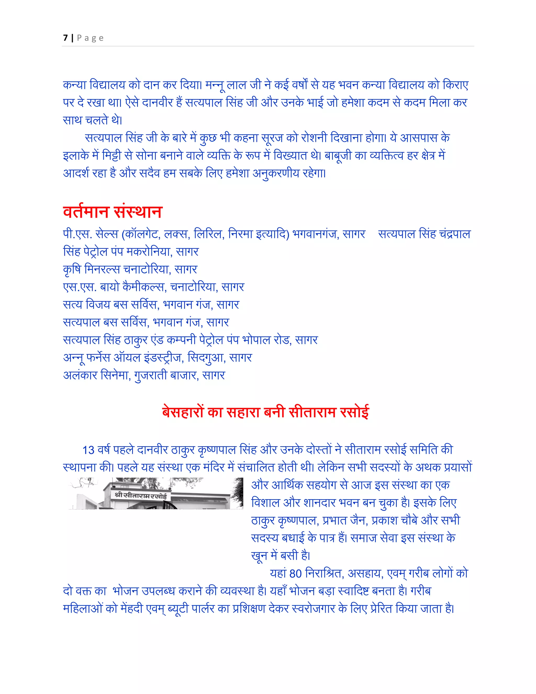 7 | P a g e
कन्या िवद्यालय को दान कर िदया। मन्नू लाल जी ने कई वष� से यह भवन कन्या िवद्यालय को िकराए
पर दे रखा था। ऐसे दानवीर हैं सत्यपाल िसंह जी और उनके भाई जो हमेशा कदम से कदम िमला कर
साथ चलते थे।
सत्यपाल िसंह जी के बारे में कु छ भी कहना सूरज को रोशनी िदखाना होगा। ये आसपास के
इलाके में िमट्टी से सोना बनाने वाले व्यि� के �प में िवख्यात थे। बाबूजी का व्यि�त्व हर �ेत्र में
आदशर् रहा है और सदैव हम सबके िलए हमेशा अनुकरणीय रहेगा।
वतर्मान संस्थान
पी.एस. सेल्स (कॉलगेट, लक्स, िल�रल, िनरमा इत्यािद) भगवानगंज, सागर सत्यपाल िसंह चंद्रपाल
िसंह पेट्रोल पंप मकरोिनया, सागर
कृ िष िमनरल्स चनाटो�रया, सागर
एस.एस. बायो कै मीकल्स, चनाटो�रया, सागर
सत्य िवजय बस सिवर्स, भगवान गंज, सागर
सत्यपाल बस सिवर्स, भगवान गंज, सागर
सत्यपाल िसंह ठाकु र एंड कम्पनी पेट्रोल पंप भोपाल रोड, सागर
अन्नू फन�स ऑयल इंडस्ट्रीज, िसदगुआ, सागर
अलंकार िसनेमा, गुजराती बाजार, सागर
बेसहारों का सहारा बनी सीताराम रसोई
13 वषर् पहले दानवीर ठाकु र कृ ष्णपाल िसंह और उनके दोस्तों ने सीताराम रसोई सिमित क�
स्थापना क�। पहले यह संस्था एक मंिदर में संचािलत होती थी। लेिकन सभी सदस्यों के अथक प्रयासों
और आिथर्क सहयोग से आज इस संस्था का एक
िवशाल और शानदार भवन बन चुका है। इसके िलए
ठाकु र कृ ष्णपाल, प्रभात जैन, प्रकाश चौबे और सभी
सदस्य बधाई के पात्र हैं। समाज सेवा इस संस्था के
खून में बसी है।
यहां 80 िनरािश्रत, असहाय, एवम् गरीब लोगों को
दो व� का भोजन उपलब्ध कराने क� व्यवस्था है। यहाँ भोजन बड़ा स्वािद� बनता है। गरीब
मिहलाओंको मेंहदी एवम् ब्यूटी पालर्र का प्रिश�ण देकर स्वरोजगार के िलए प्रे�रत िकया जाता है।
 