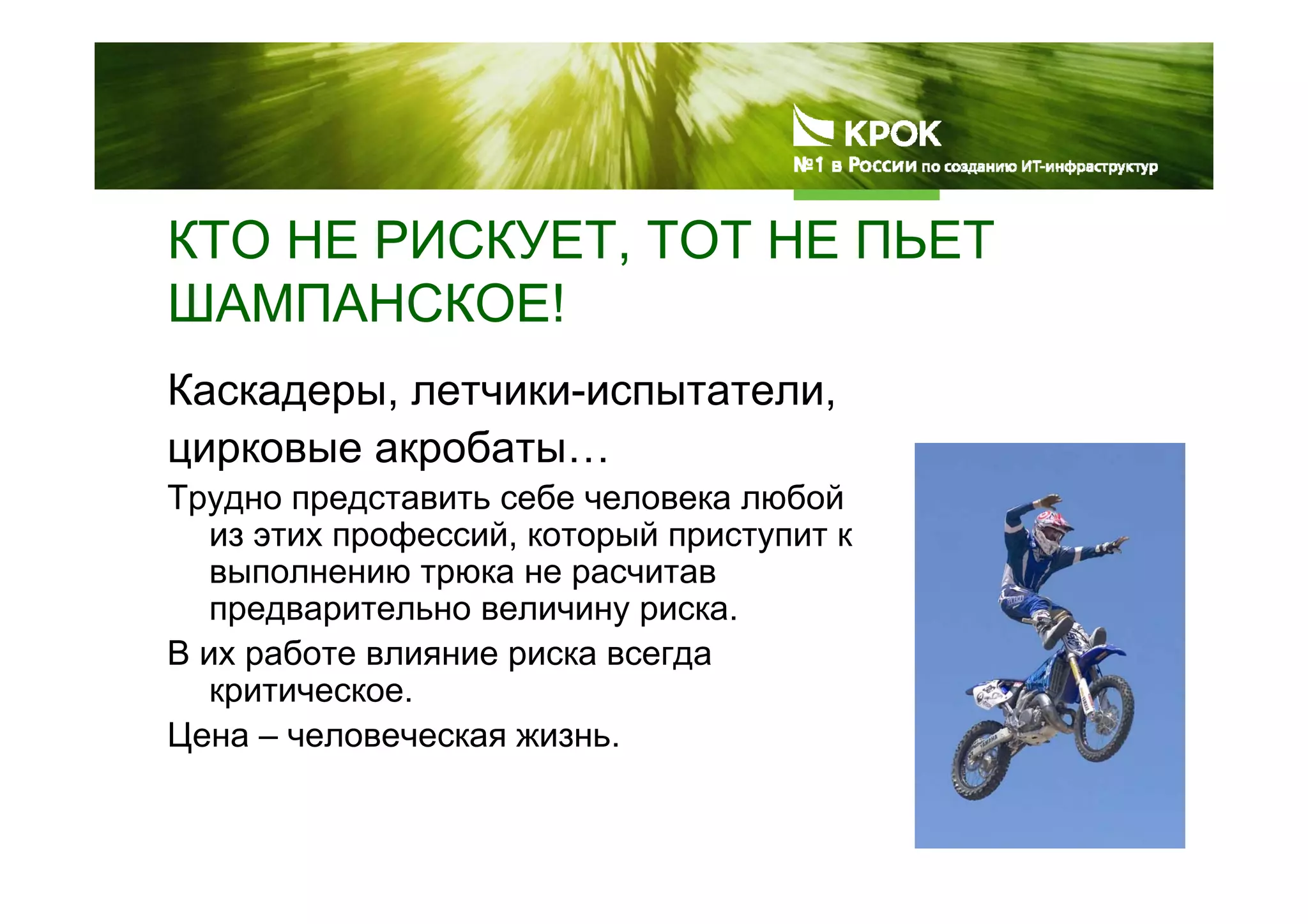 КТО НЕ РИСКУЕТ, ТОТ НЕ ПЬЕТ
ШАМПАНСКОЕ!
Каскадеры, летчики-испытатели,
цирковые акробаты…
Трудно представить себе человека любой
из этих профессий, который приступит к
выполнению трюка не расчитав
предварительно величину риска.
В их работе влияние риска всегда
критическое.
Цена – человеческая жизнь.
 