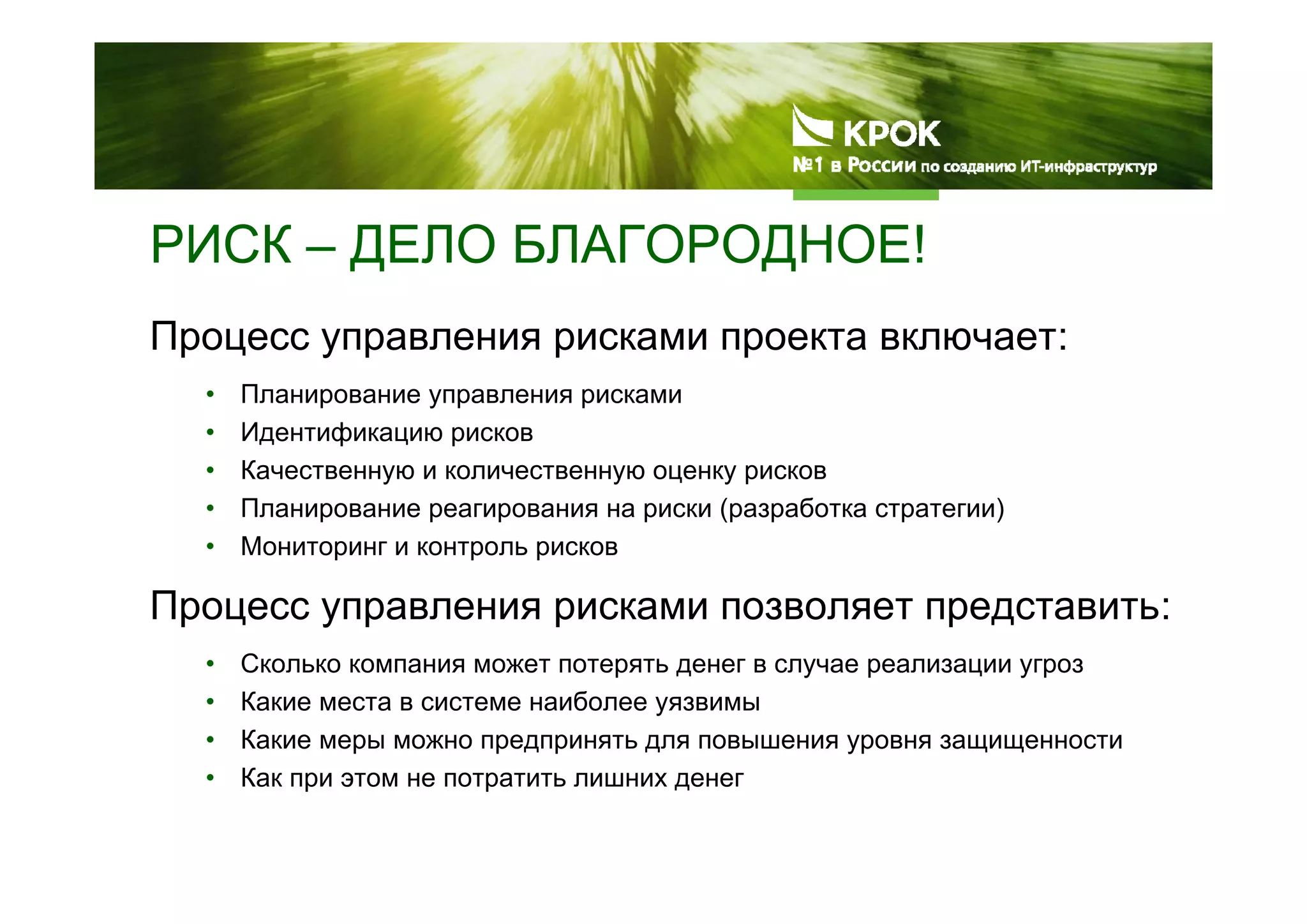 РИСК – ДЕЛО БЛАГОРОДНОЕ!
Процесс управления рисками проекта включает:
• Планирование управления рисками
• Идентификацию рисков
• Качественную и количественную оценку рисков
• Планирование реагирования на риски (разработка стратегии)
• Мониторинг и контроль рисков
Процесс управления рисками позволяет представить:
• Сколько компания может потерять денег в случае реализации угроз
• Какие места в системе наиболее уязвимы
• Какие меры можно предпринять для повышения уровня защищенности
• Как при этом не потратить лишних денег
 