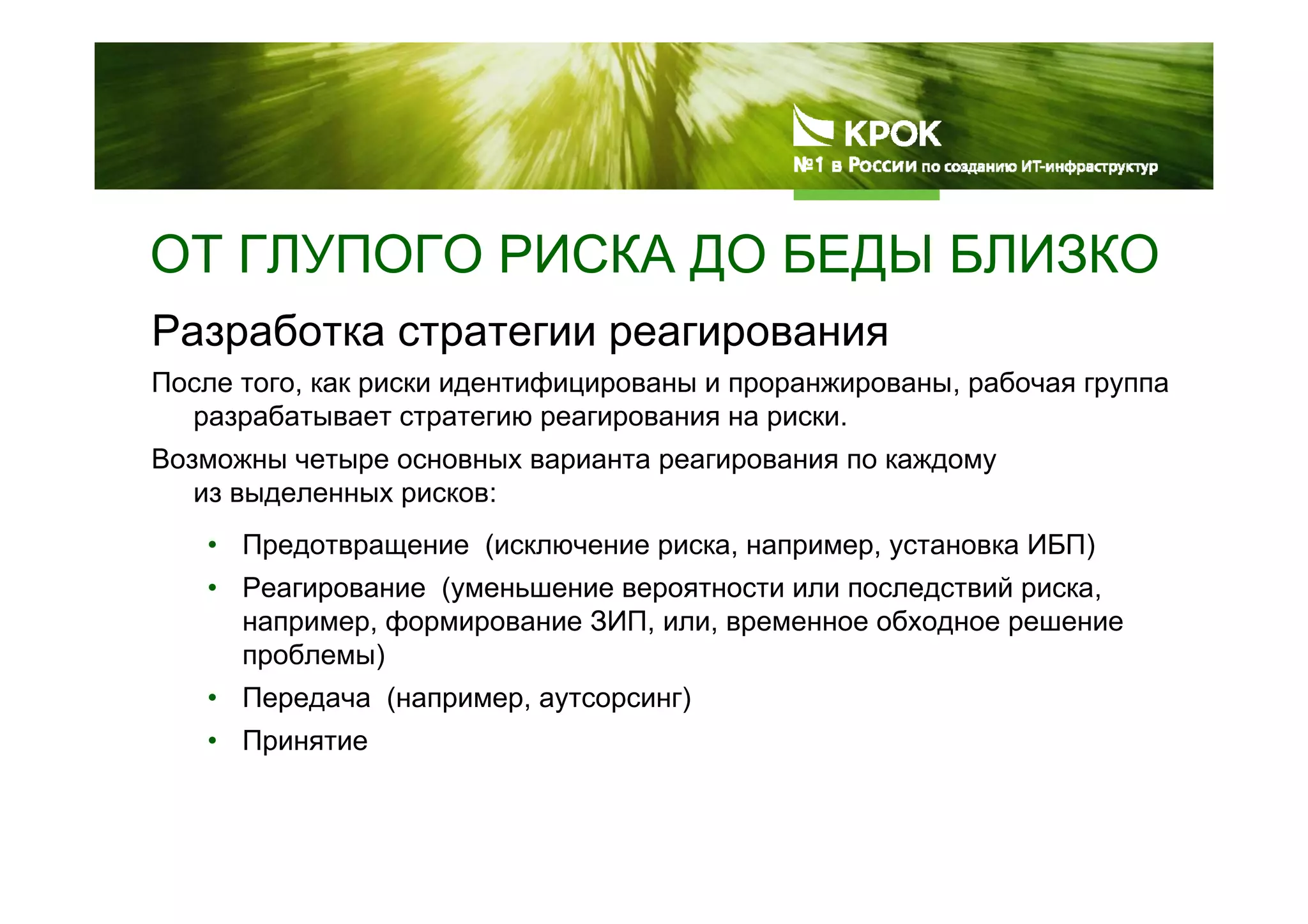 ОТ ГЛУПОГО РИСКА ДО БЕДЫ БЛИЗКО
Разработка стратегии реагирования
После того, как риски идентифицированы и проранжированы, рабочая группа
разрабатывает стратегию реагирования на риски.
Возможны четыре основных варианта реагирования по каждому
из выделенных рисков:
• Предотвращение (исключение риска, например, установка ИБП)
• Реагирование (уменьшение вероятности или последствий риска,
например, формирование ЗИП, или, временное обходное решение
проблемы)
• Передача (например, аутсорсинг)
• Принятие
 