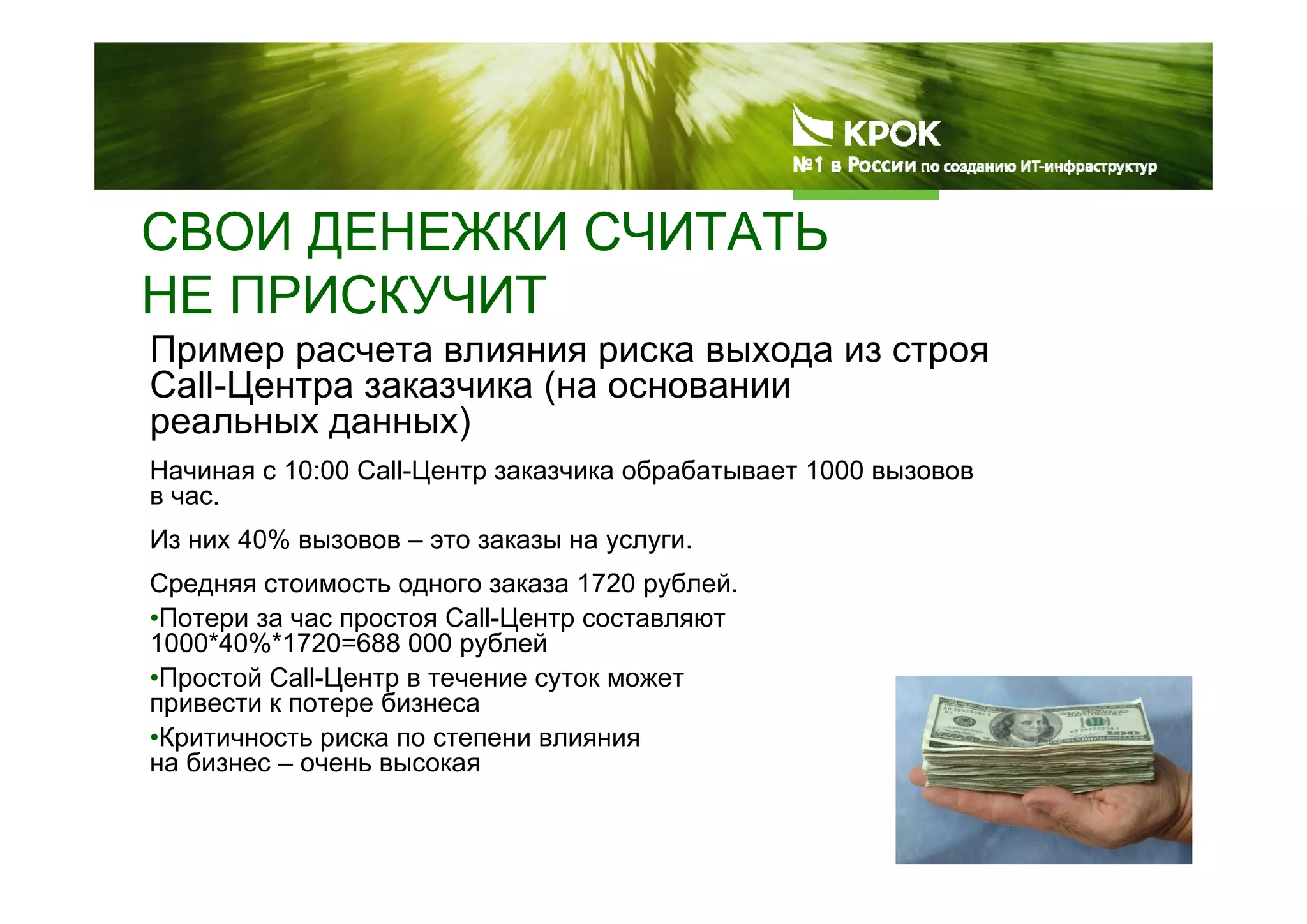 СВОИ ДЕНЕЖКИ СЧИТАТЬ
НЕ ПРИСКУЧИТ
Пример расчета влияния риска выхода из строя
Call-Центра заказчика (на основании
реальных данных)
Начиная с 10:00 Call-Центр заказчика обрабатывает 1000 вызовов
в час.
Из них 40% вызовов – это заказы на услуги.
Средняя стоимость одного заказа 1720 рублей.
•Потери за час простоя Call-Центр составляют
1000*40%*1720=688 000 рублей
•Простой Call-Центр в течение суток может
привести к потере бизнеса
•Критичность риска по степени влияния
на бизнес – очень высокая
 