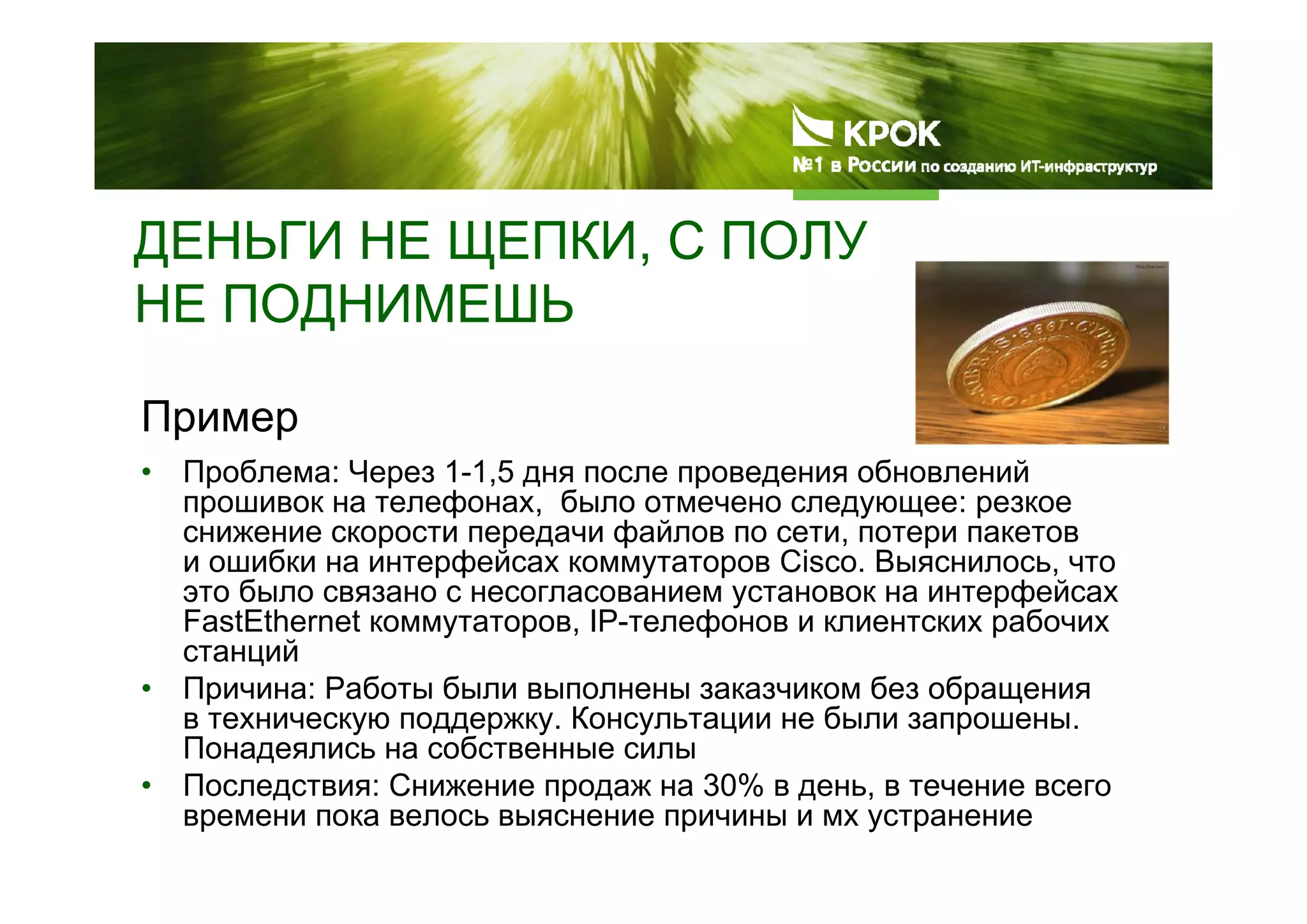 ДЕНЬГИ НЕ ЩЕПКИ, С ПОЛУ
НЕ ПОДНИМЕШЬ
Пример
• Проблема: Через 1-1,5 дня после проведения обновлений
прошивок на телефонах, было отмечено следующее: резкое
снижение скорости передачи файлов по сети, потери пакетов
и ошибки на интерфейсах коммутаторов Cisco. Выяснилось, что
это было связано с несогласованием установок на интерфейсах
FastEthernet коммутаторов, IP-телефонов и клиентских рабочих
станций
• Причина: Работы были выполнены заказчиком без обращения
в техническую поддержку. Консультации не были запрошены.
Понадеялись на собственные силы
• Последствия: Снижение продаж на 30% в день, в течение всего
времени пока велось выяснение причины и мх устранение
 