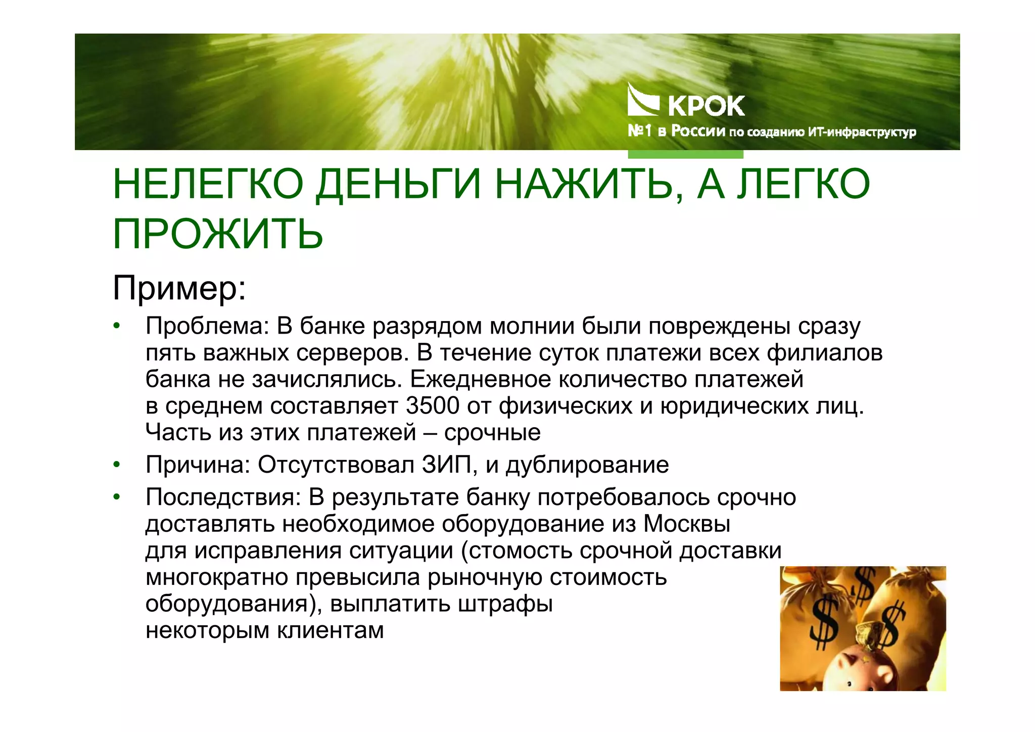 НЕЛЕГКО ДЕНЬГИ НАЖИТЬ, А ЛЕГКО
ПРОЖИТЬ
Пример:
• Проблема: В банке разрядом молнии были повреждены сразу
пять важных серверов. В течение суток платежи всех филиалов
банка не зачислялись. Ежедневное количество платежей
в среднем составляет 3500 от физических и юридических лиц.
Часть из этих платежей – срочные
• Причина: Отсутствовал ЗИП, и дублирование
• Последствия: В результате банку потребовалось срочно
доставлять необходимое оборудование из Москвы
для исправления ситуации (стомость срочной доставки
многократно превысила рыночную стоимость
оборудования), выплатить штрафы
некоторым клиентам
 