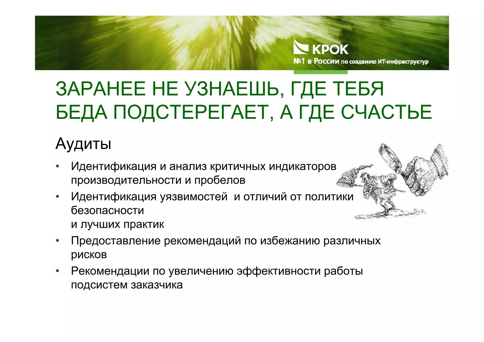 ЗАРАНЕЕ НЕ УЗНАЕШЬ, ГДЕ ТЕБЯ
БЕДА ПОДСТЕРЕГАЕТ, А ГДЕ СЧАСТЬЕ
Аудиты
• Идентификация и анализ критичных индикаторов
производительности и пробелов
• Идентификация уязвимостей и отличий от политики
безопасности
и лучших практик
• Предоставление рекомендаций по избежанию различных
рисков
• Рекомендации по увеличению эффективности работы
подсистем заказчика
 