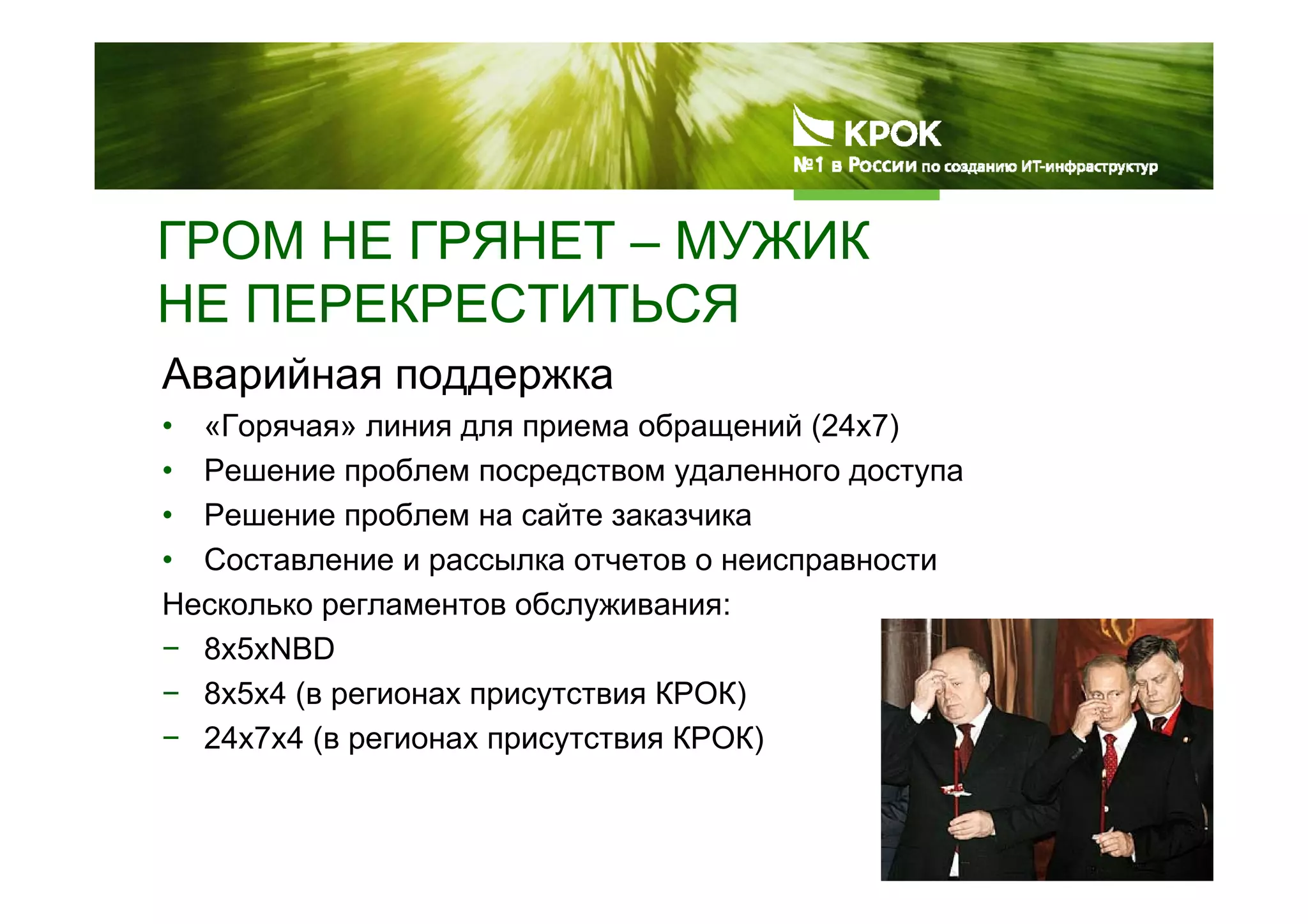 ГРОМ НЕ ГРЯНЕТ – МУЖИК
НЕ ПЕРЕКРЕСТИТЬСЯ
Аварийная поддержка
• «Горячая» линия для приема обращений (24х7)
• Решение проблем посредством удаленного доступа
• Решение проблем на сайте заказчика
• Составление и рассылка отчетов о неисправности
Несколько регламентов обслуживания:
− 8х5хNBD
− 8х5х4 (в регионах присутствия КРОК)
− 24х7х4 (в регионах присутствия КРОК)
 