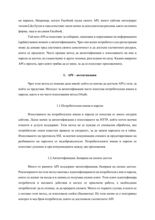 на марката. Например, когато Facebook пуска своето API, много сайтове интегрират
техния Like бутон и така използват лесен начин за допълнителна реклама, както на своята
фирма, така и на самия Facebook.
Тъй като API се използват за събиране, записване и опресняване на информацията
(update) важен момент е автентификацията. Чрез нея всеки потребител след регистрация
може да докаже пред системата своята самоличност и да достъпи съответните ресурси,
които се предлагат. Често срещан метод да автентификация е използването на име и
парола за достъп, но съществуват и други техники, разгледани по-долу. Казано накратко
API е вратата, през която трябва да се мине, за да се използват приложенията.
1. API – автентикация
Чрез този метод се показва дали някой, който се опитва да достъпи API е този, за
който се представя. Методът за автентификация често използва потребителски имена и
пароли, както и по-често използвания метод OAuth.
1.1.Потребителски имена и пароли
Използването на потребителски имена и пароли се използва от много сигурни
сайтове. Лесен начин за автентификация е използването на HTTP, който почти всички
клиенти и услуги поддържат. Този метод не се нуждае от специална обработка, ако
потребителят спази известни правила за сигурност, за да запази паролата си в тайна.
Използването на протокола SSL за всички комуникации спомага за предотвратяване на
разбиването на паролата от недоброжелатели. Потребителските имена и пароли се
използват успешно и при комуникацията между две приложения.
1.2.Автентификация, базирана на сесиен достъп
Много от ранните АPI поддържат автентификация, базирана на сесиен достъп.
Реализирането на този метод започва с идентифицирането на потребителя с име и парола,
които се вземат на входа и в замяна се получава сесиен ключ. Този ключ идентифицира
потребителя и неговите действия и когато се приключи работа, е необходимо
потребителят да се отпише, за да прекрати сесията. Много от първите случаи, в които се
е ползвал този метод, са използвали cookie (бисквитка). По този начин се е осигурявал
контрол и над броя потребители, които са достъпвали съответното API.
 