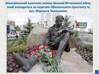 Меморіальний комплекс воїнам Великої Вітчизняної війни,
який знаходиться на перетині Оболонського проспекту та
вул. Маршала Тимошенко.
 