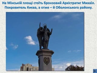 На Мінській площі стоїть бронзовий Архістратиг Михаїл.
Покровитель Києва, а отже – й Оболонського району.
 