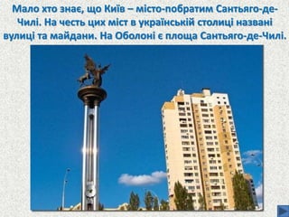 Мало хто знає, що Київ – місто-побратим Сантьяго-де-
Чилі. На честь цих міст в українській столиці названі
вулиці та майдани. На Оболоні є площа Сантьяго-де-Чилі.
 