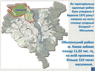 Як територіальну
одиницю район
було утворено 3
березня 1975 року і
названо на честь
столиці сусідньої
Білорусії —
Мінським.
Оболонський район
м. Києва займає
площу 11,02 тис. га,
на якій проживає
більше 310 тисяч
населення.
 