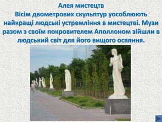 Алея мистецтв
Вісім двометрових скульптур уособлюють
найкращі людські устремління в мистецтві. Музи
разом з своїм покровителем Аполлоном зійшли в
людський світ для його вищого осяяння.
 