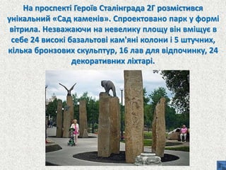 На проспекті Героїв Сталінграда 2Г розмістився
унікальний «Сад каменів». Спроектовано парк у формі
вітрила. Незважаючи на невелику площу він вміщує в
себе 24 високі базальтові кам'яні колони і 5 штучних,
кілька бронзових скульптур, 16 лав для відпочинку, 24
декоративних ліхтарі.
 