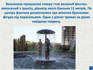 Важливою прикрасою скверу став великий фонтан,
виконаний з граніту, діаметр якого близько 11 метрів. По
центру фонтана розмістилися три жіночих бронзових
фігури під парасолькою. Одна з дівчат тримає на руках
невідому тварину.
 