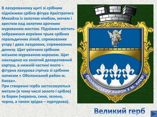 В лазурованому щиті зі срібним
підніжжям срібна фігура Архістратига
Михайла із золотим німбом, мечем і
хрестом над золотим арочним
мурованим мостом. Підніжжя містить
зображення верхівок трьох срібних
геральдичних лілей, спрямованих
угору і двох лазурових, спрямованих
донизу. Щит увінчано срібною
міською мурованою короною. Щит
накладено на золотий декоративний
картуш, в нижній частині якого –
фігурна лазурова стрічка зі срібним
написом « Оболонський район м.
Києва».
При створенні герба застосовуються
метали (в тому числі золото і срібло)
та барви (червона, синя, зелена,
чорна, а також зрідка – пурпурова).
 