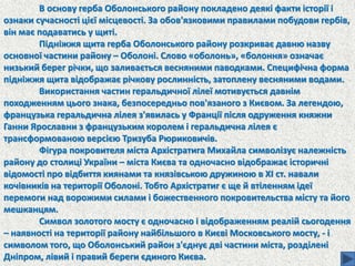 В основу герба Оболонського району покладено деякі факти історії і
ознаки сучасності цієї місцевості. За обов'язковими правилами побудови гербів,
він має подаватись у щиті.
Підніжжя щита герба Оболонського району розкриває давню назву
основної частини району – Оболоні. Слово «оболонь», «болоння» означає
низький берег річки, що заливається весняними паводками. Специфічна форма
підніжжя щита відображає річкову рослинність, затоплену весняними водами.
Використання частин геральдичної лілеї мотивується давнім
походженням цього знака, безпосередньо пов'язаного з Києвом. За легендою,
французька геральдична лілея з'явилась у Франції після одруження княжни
Ганни Ярославни з французьким королем і геральдична лілея є
трансформованою версією Тризуба Рюриковичів.
Фігура покровителя міста Архістратига Михайла символізує належність
району до столиці України – міста Києва та одночасно відображає історичні
відомості про відбиття киянами та князівською дружиною в ХІ ст. навали
кочівників на території Оболоні. Тобто Архістратиг є ще й втіленням ідеї
перемоги над ворожими силами і божественного покровительства місту та його
мешканцям.
Символ золотого мосту є одночасно і відображенням реалій сьогодення
– наявності на території району найбільшого в Києві Московського мосту, - і
символом того, що Оболонський район з'єднує дві частини міста, розділені
Дніпром, лівий і правий береги єдиного Києва.
 