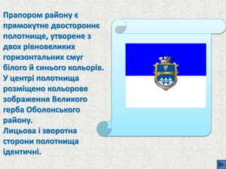 Прапором району є
прямокутне двостороннє
полотнище, утворене з
двох рівновеликих
горизонтальних смуг
білого й синього кольорів.
У центрі полотнища
розміщено кольорове
зображення Великого
герба Оболонського
району.
Лицьова і зворотна
сторони полотнища
ідентичні.
 