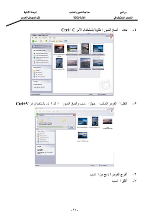 ‫א‬‫א‬‫א‬
‫א‬‫א‬‫א‬‫א‬‫א‬‫א‬‫א‬
-٢٤-
٤-‫ﺍﻟﺼﻮﺭ‬ ‫ﺍﻧﺴﺦ‬ ‫ﰒ‬ ‫ﺣﺪﺩ‬‫ﺍﻷﻣﺮ‬ ‫ﺑﺎﺳﺘﺨﺪﺍﻡ‬ ‫ﺍﳌﻄﻠﻮﺑﺔ‬Ctrl+ C
 
 
٥-‫ﺍﶈﺪﺩ‬ ‫ﻠﺪ‬‫ﺍ‬ ‫ﰲ‬ ‫ﺍﻟﺼﻮﺭ‬ ‫ﻭﺍﻟﺼﻖ‬ ‫ﺍﳊﺎﺳﺐ‬ ‫ﺟﻬﺎﺯ‬ ‫ﰲ‬ ‫ﺍﻟﺼﻠﺐ‬ ‫ﺍﻟﻘﺮﺹ‬ ‫ﺇﱃ‬ ‫ﺍﻧﺘﻘﻞ‬‫ﺑ‬‫ﺃﻣﺮ‬ ‫ﺎﺳﺘﺨﺪﺍﻡ‬Ctrl+V
 
 
٦-‫ﺍﳊﺎﺳﺐ‬ ‫ﻣﻦ‬ ‫ﺍﳌﺪﻣﺞ‬ ‫ﺍﻟﻘﺮﺹ‬ ‫ﺃﺧﺮﺝ‬
٧-‫ﺍﳊﺎﺳﺐ‬ ‫ﺃﻏﻠﻖ‬
 
 
