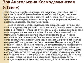 Зоя Анатольевна Космодемьянская
(«Таня»)
Зоя Анатольевна Космодемьянская родилась 8 сентября 1923 г. в
деревне Осино-Гай (нынеТамбовская область). Ее дед, священник,
погиб от рук большевиков в августе 1918 г., отец тоже учился в
духовной семинарии, но не окончил курса и в 1925-м вынужден был,
спасаясь от доноса, переехать в Сибирь.
Ночью 27 ноября Зоя Космодемьянская добралась до Петрищева и
сумела поджечь там три дома. После этого она переночевала в лесу и
снова вернулась в Петрищево с тем, чтобы до конца выполнить боевой
приказ – уничтожить этот населенный пункт. Оккупанты собрали
местных жителей на сходку и велели им охранять дома. Именно
местный житель по фамилии Свиридов и заметил Зою в тот момент,
когда она пыталась поджечь его сарай с сеном. Свиридов побежал за
немцами, и Космодемьянская была схвачена. Издевались над Зоей
страшно. Пороли ремнями, подносили к губам горящую керосиновую
лампу, водили босиком по снегу, вырвали ногти на руках. Избивали
Космодемьянскую не только немцы, но и местные жительницы, дома
которых она сожгла. Но Зоя держалась с поразительным мужеством.
Настоящего имени на допросе она так и не назвала, сказала, что зовут
ееТаней. Перед смертью она произнесла гордую фразу, затем
ставшую знаменитой: «Нас 170 миллионов, всех не перевешаете!»
 