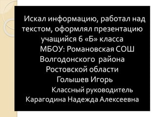 Искал информацию, работал над
текстом, оформлял презентацию
учащийся 6 «Б» класса
МБОУ: Романовская СОШ
Волгодонского района
Ростовской области
Голышев Игорь
Классный руководитель
Карагодина Надежда Алексеевна
 