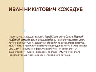 ИВАН НИКИТОВИЧ КОЖЕДУБ
(1920– 1991), маршал авиации, Герой СоветскогоСоюза. Первый
подбитый самолёт дымя, вышел из боя и, немного пролетев, упал,
летчик выпрыгнул с парашютом, второй Р-51 взорвался в воздухе.
Только после результативной атаки Кожедуб заметил белые звезды
ВВС США на крыльях и фюзеляжах сбитых им самолетов.О
существовании пленки с кадрами горящих «Мустангов» стало
известно только после смерти легендарного летчика.
 