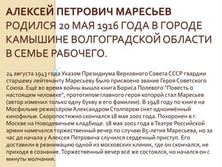 АЛЕКСЕЙ ПЕТРОВИЧ МАРЕСЬЕВ
РОДИЛСЯ 20 МАЯ 1916 ГОДА В ГОРОДЕ
КАМЫШИНЕ ВОЛГОГРАДСКОЙ ОБЛАСТИ
В СЕМЬЕ РАБОЧЕГО.
24 августа 1943 года Указом Президиума ВерховногоСовета СССР гвардии
старшему лейтенанту Маресьеву было присвоено звание ГерояСоветского
Союза. Ещё во время войны вышла книга Бориса Полевого "Повесть о
настоящем человеке", прототипом главного героя которой стал Маресьев
(автор изменил только одну букву в его фамилии). В 1948 году по книге на
Мосфильме режиссёромАлександромСтолпером снят одноимённый
кинофильм. Скоропостижно скончался 18 мая 2001 года. Похоронен в г.
Москве на Новодевичьем кладбище. 18 мая 2001 года вТеатре Российской
армии намечался торжественный вечер по случаю 85-летия Маресьева, но за
час до начала у Алексея Петровича случился сердечный приступ. Его
доставили в реанимацию одной из московских клиник, где он скончался, не
приходя в сознание.Торжественный вечер всё же состоялся, но начался он с
минуты молчания.
 