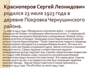 Красноперов Сергей Леонидович
родился 23 июля 1923 года в
деревне ПокровкаЧернушинского
района.
"14 марта 1943 года. Обнаружили скопление войск - и внезапно
обрушили на головы гитлеровцев губительный огонь. С самоходной
баржи немцы выгружали боеприпасы и вооружение. Боевой заход –
баржа взлетела на воздух. Командир полка подполковник Смирнов
писал о Сергее Красноперове: "Такие героические подвиги товарища
Красноперова повторяются в каждом боевом вылете. Летчики его
звена стали мастерами штурмового дела. Звено сплочено и занимает
ведущее место. Самые трудные и ответственные задания
командование всегда поручает ему. Своими героическими подвигами
он создал себе боевую славу, пользуется заслуженным боевым
авторитетом среди личного состава полка". И в самом деле. Сергею
минуло всего 19 лет, а за подвиги он уже был награжден орденом
Красной Звезды. Звание Героя Советского Союза присвоено 4
февраля 1944 года. Погиб в бою 24 июня 1944 года.
 