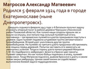 Матросов Александр Матвеевич
Родился 5 февраля 1924 года в городе
Екатеринославе (ныне
Днепропетровск).
Двадцать седьмого февраля 1943 года 2-й батальон получил задачу
атаковать опорный пункт в районе деревниЧернушки (Локнянский
район Псковской области). Как только наши солдаты прошли лес и
вышли на опушку, они попали под сильный пулемётный огонь
противника – три вражеских пулемёта в дзотах прикрывали подступы к
деревне. Один пулемёт подавила штурмовая группа автоматчиков и
бронебойщиков. Второй дзот уничтожила другая группа
бронебойщиков. Но пулемёт из третьего дзота продолжал обстреливать
всю лощину перед деревней. Попытки заставить его замолчать не
увенчались успехом.Тогда в сторону дзота пополз рядовой Матросов
А.М. Он подобрался к амбразуре с фланга и бросил две гранаты.
Пулемёт замолчал. Но как только бойцы поднялись в атаку, пулемёт
снова ожил.Тогда Матросов поднялся, рывком бросился к дзоту и своим
телом закрыл амбразуру. Ценою своей жизни он содействовал
выполнению боевой задачи подразделением.
 