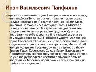 Иван Васильевич Панфилов
Отражая в течение 6-ти дней непрерывные атаки врага,
они подбили 80 танков и уничтожили несколько сот
солдат и офицеров. Попытки противника овладеть
районом Волоколамска и открыть путь к Москве с
запада провалились. За героические действия это
соединение было награждено орденом Красного
Знамени и преобразовано в 8-ю гвардейскую, а ее
командир генерал И.В. Панфилов удостоился звания
Героя Советского Союза. Ему не посчастливилось быть
свидетелем полного разгрома врага под Москвой: 18
ноября у деревни Гусенево он пал смертью храбрых.
Звание Героя Советского Союза Ивану Васильевичу
Панфилову присвоено посмертно 12 апреля 1942 года
за умелое руководство частями дивизии в боях на
подступах к Москве и проявленные при этом личную
храбрость и героизм.
 