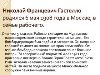 Николай Францевич Гастелло
родился 6 мая 1908 года в Москве, в
семье рабочего.
Окончил 5 классов. Работал слесарем на Муромском
паровозоремском заводе строительных машин. Его
бомбардировщик был подбит и загорелся. Он направил
горящий самолет на скопление вражеских войск. От
взрыва бомбардировщика противник понес большие
потери. За совершенный подвиг 26 июля 1941 года
присвоено посмертно Звание Героя Советского Союза.
Имя Гастелло навечно занесено в списки воинских
частей. На месте подвига на шоссе Минск-Вильнюс
сооружен памятник-мемориал.
 
