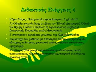 Διδακτικές Ενέργειες 4Διδακτικές Ενέργειες 4
• Κύριο Μέρος: Πολυμεσική παρουσίαση στα Αγγλικά-10’Κύριο Μέρος: Πολυμεσική παρουσίαση στα Αγγλικά-10’
• Α) Οδηγίες υγιεινής ζωής με βάση τον ‘Εθνικό Διατροφικό ΟδηγόΑ) Οδηγίες υγιεινής ζωής με βάση τον ‘Εθνικό Διατροφικό Οδηγό
για Βρέφη, Παιδιά, Εφήβους’ β) προτεινόμενες μερίδες γ)για Βρέφη, Παιδιά, Εφήβους’ β) προτεινόμενες μερίδες γ)
Διατροφικές Πυραμίδες εκτός ΜεσογειακήςΔιατροφικές Πυραμίδες εκτός Μεσογειακής
• 5’ κλεισίματος: προτάσεις γευμάτων της ηλικιακής ομάδας5’ κλεισίματος: προτάσεις γευμάτων της ηλικιακής ομάδας
• Συμμετοχή των μαθητών με απαντήσεις (Αγγλικά) (προφορικές,Συμμετοχή των μαθητών με απαντήσεις (Αγγλικά) (προφορικές,
σύντομης απάντησης, γνωστικού τομέα, γνώσεων, κατανόησης,σύντομης απάντησης, γνωστικού τομέα, γνώσεων, κατανόησης,
εφαρμογής)εφαρμογής)
• 5’ επίλογος (Ελληνικά): ανακεφαλαίωση/αξιολόγηση, υλικό,5’ επίλογος (Ελληνικά): ανακεφαλαίωση/αξιολόγηση, υλικό,
συμπεράσματα, πρακτικές χρησιμότητες, αναφορά σε επόμενεςσυμπεράσματα, πρακτικές χρησιμότητες, αναφορά σε επόμενες
δραστηριότητεςδραστηριότητες
 